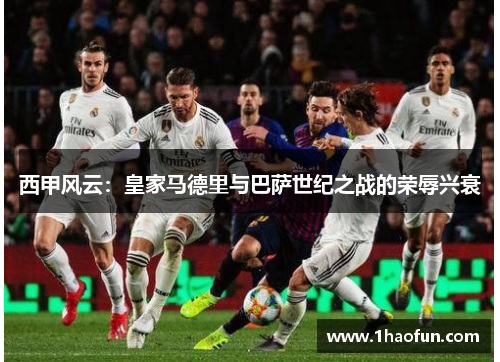 西甲风云:皇家马德里与巴萨世纪之战的荣辱兴衰 西甲风云:皇家马德里与巴萨世纪之战的荣辱兴衰